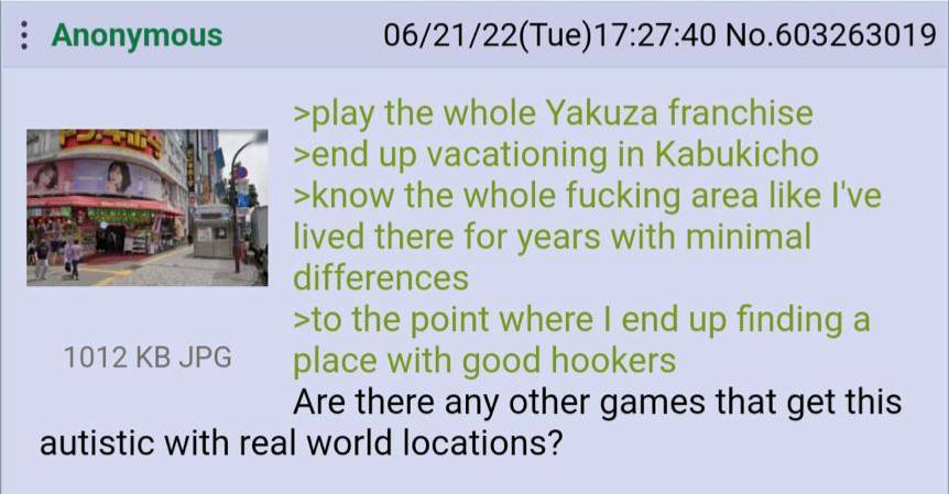 Anonymous 06/21/22(Tue)17:27:40 No.603263019 >play the whole Yakuza franchise >end up vacationing in Kabukicho >know the whole fucking area like I've lived there for years with minimal differences >to