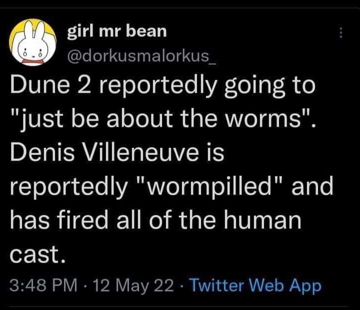 girl bean @dorkusmalorkus Dune 2 reportedly going to "just be about the worms" Denis Villeneuve is reportedly "wormpilled" and has fired all of the human cast 3:48 12 May 22 Twitter Web App
