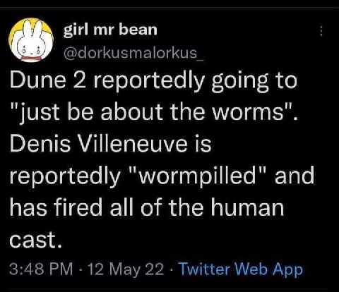 girl bean @dorkusmalorkus Dune 2 reportedly going to "just be about the worms" Denis Villeneuve is reportedly "wormpilled" and has fired all of the human cast 3:48 12 May 22 Twitter Web App