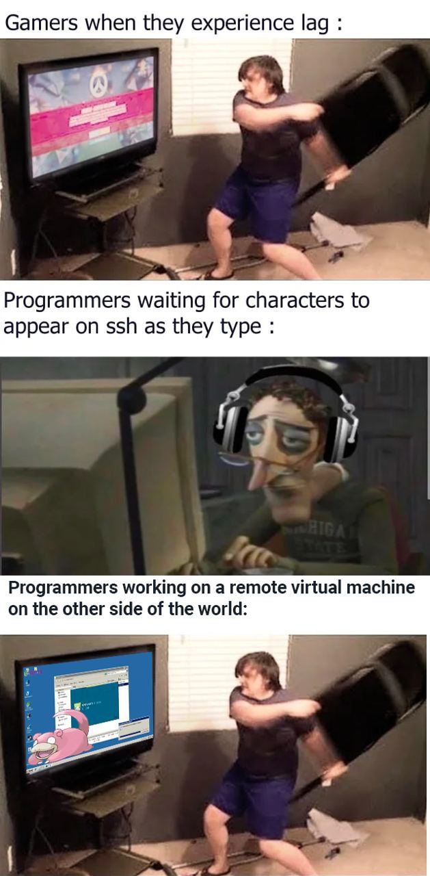 Gamers when they experience lag 4 Programmers waiting for characters to appear on ssh as they type Programmers working on a remote virtual machine on the other side of the world: