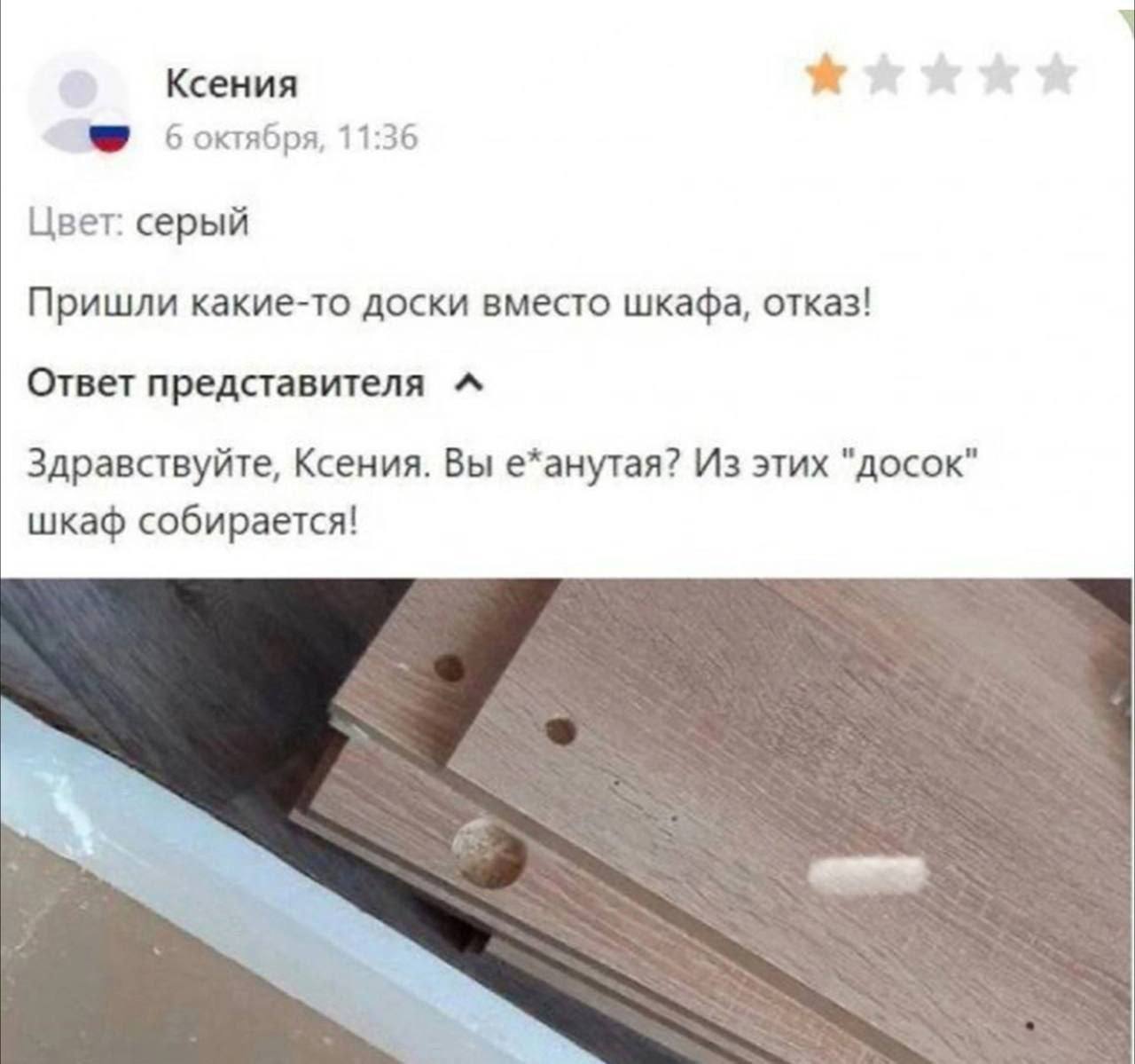 Ксения 3? боктября, 11:36 Цвет: серый Пришли какие-то доски вместо шкафа, отказ! Ответ представителя Здравствуйте, Ксения. Вы е*анутая? Из этих "досок" шкаф собирается!