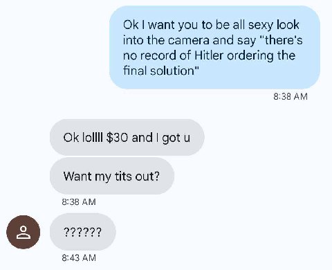 want you to be all sexy look into the camera and say "there's no record of Hitler ordering the final solution" 8:38 lollll $30 and got Want my tits out? 8:38 8:43