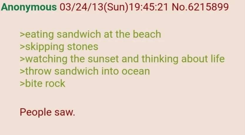 Anonymous 03/24/13(Sun)19:45:21 No.6215899 >eating sandwich at the beach >skipping stones >watching the sunset and thinking about life >throw sandwich into ocean >bite rock People saw.