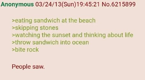 Anonymous 03/24/13(Sun)19:45:21 No.6215899 >eating sandwich at the beach >skipping stones >watching the sunset and thinking about life >throw sandwich into ocean >bite rock People saw.