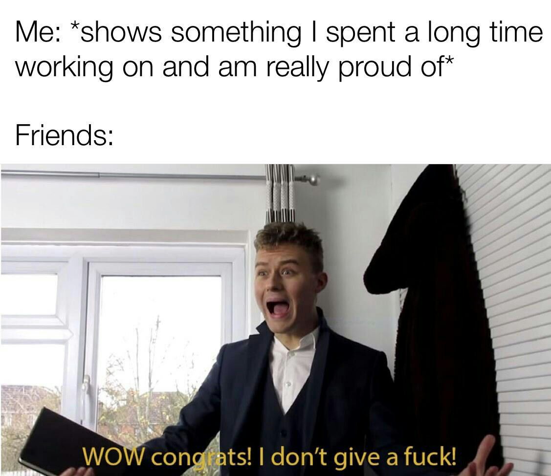 *shows something spent а long time working on and really proud of* Friends: WOW con don't give a fuck!
