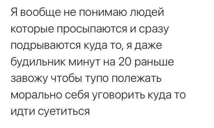 Я вообще не понимаю людей которые просыпаются и сразу подрываются куда то, я даже будильник минут на 20 раньше завожу чтобы тупо полежать морально себя уговорить куда то идти суетиться