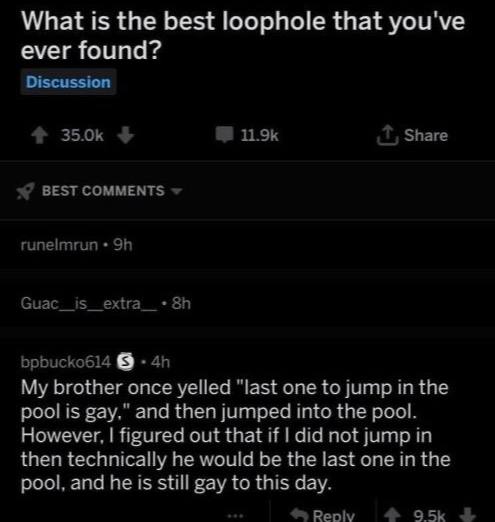 What is the best loophole that you've ever found? Discussion Share BEST COMMENTS runelmrun bpbucko614 My brother once yelled "last one to jump in the pool is gay," and then jumped into the pool. Howev