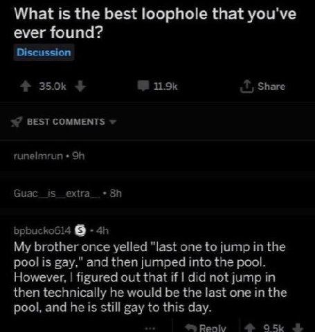 What is the best loophole that you've ever found? Discussion Share BEST COMMENTS runelmrun bpbucko614 My brother once yelled "last one to jump in the pool is gay," and then jumped into the pool. Howev