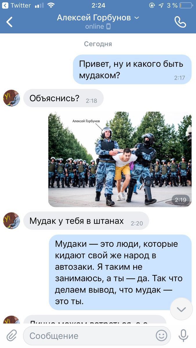 Twitter 2:24 Алексей Горбунов online Сегодня Привет, ну и какого быть мудаком? 2:17 Объяснись? Алексей Горбунов a 7 3 Мудак у тебя в штанах Мудаки это люди, которые кидают свой же народ в автозаки. Я 