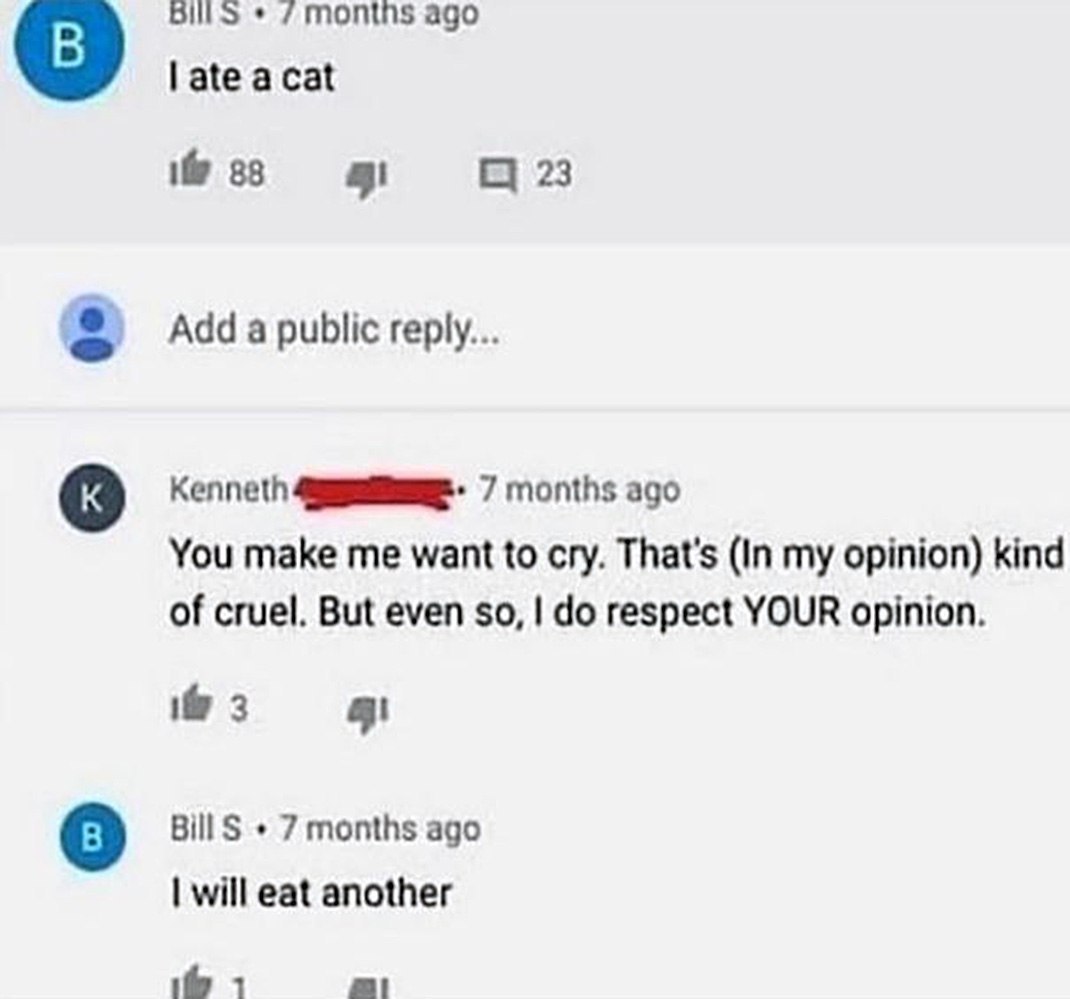 months ago late acat if 38 23 Add a public reply... Kenneth 7 months ago You make me want to cry. That's (In my opinion) kind of cruel. But even so, respect YOUR opinion. 3 BillS 7 months ago will eat