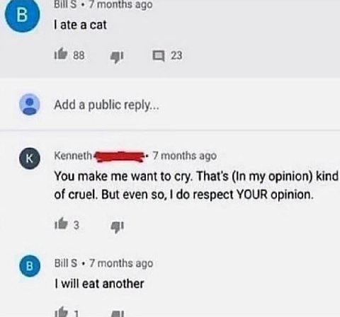 months ago late acat if 38 23 Add a public reply... Kenneth 7 months ago You make me want to cry. That's (In my opinion) kind of cruel. But even so, respect YOUR opinion. 3 BillS 7 months ago will eat