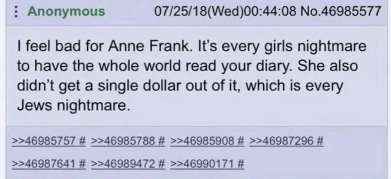 Anonymous 07/25/18(Wed)00:44:08 No.46985577 feel bad for Anne Frank. It’s every girls nightmare to have the whole world read your diary. She also didn't get a single dollar out of it, which is every J