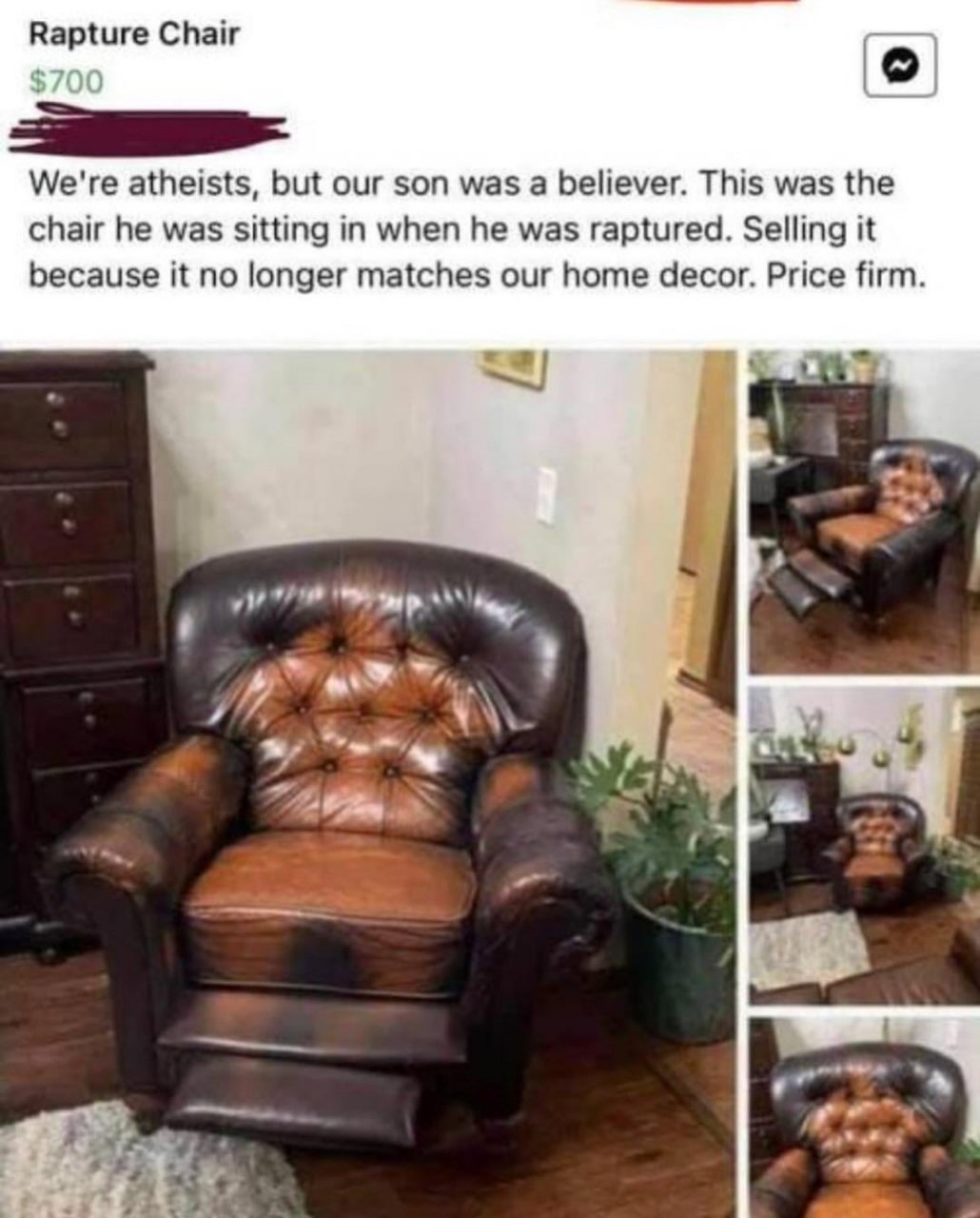 Chair We're atheists, but our son was a believer. This was the chair he was sitting in when he was raptured. Selling it because it no longer matches our home decor. Price firm. a {4%