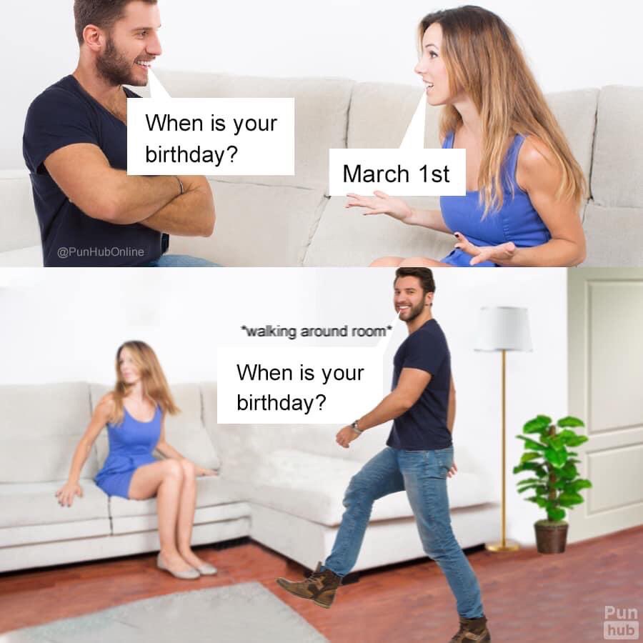 When is your birthday? March *walking around room* When is your birthday? Pun