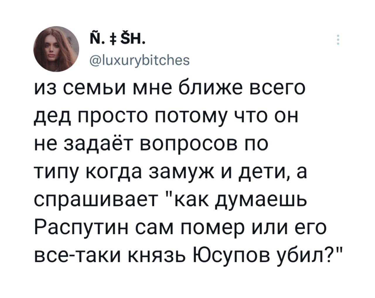 @luxurybitches из семьи мне ближе всего дед просто потому что он не задаёт вопросов по типу когда замуж и дети, а спрашивает "как думаешь Распутин сам помер или его все-таки князь Юсупов убил?"