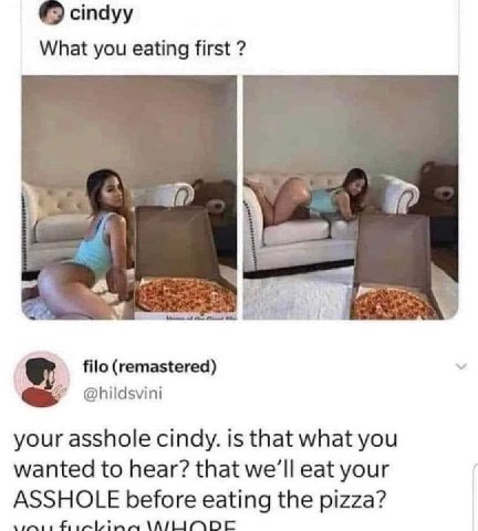 стауу What you eating first a 2 filo (remastered) your asshole cindy. is that what you wanted to hear? that we’ll eat your ASSHOLE before eating the pizza?