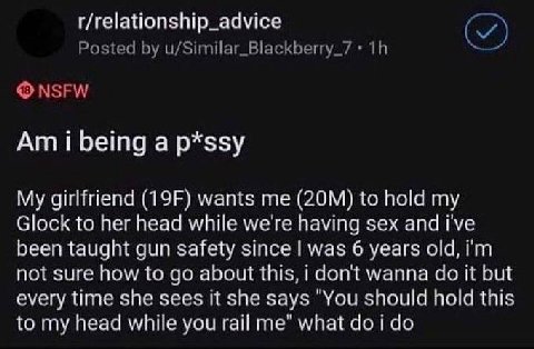 r/relationship_advice Posted u/Similar_Blackberry_7 NSFW i being a p*ssy My girlfriend wants me to hold my Glock to her head while we're having sex and i've been taught gun safety since was 6 years ol