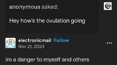 anonymous asked: Hey how's the ovulation going electronicmail Follow Nov 21, 2024 a danger to myself and others
