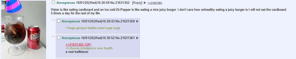 Anonymous 10/01/25(Wed)10:26:59 No.21631352 [Reply] =>21631361 Water is like eating cardboard and an ice cold Ог.Реррег is like eating a nice juicy burger. don't care how unhealthy eating a juicy burg
