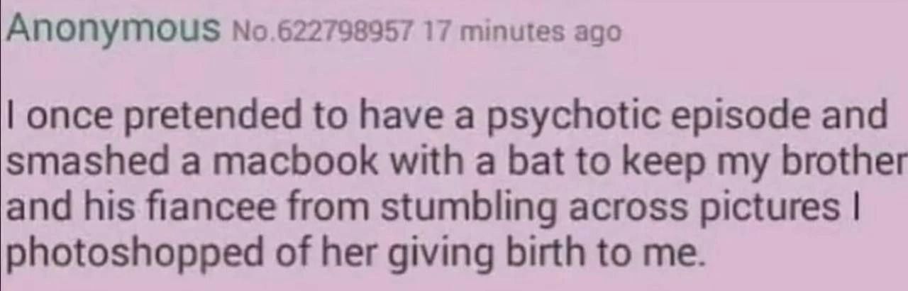 Апопугоц$ No.622798957 17 minutes ago once pretended to have a psychotic episode and smashed a macbook with a bat to keep my brother and his fiancee from stumbling across pictures photoshopped of her 