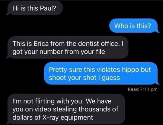 this Paul? Who 1$ this? This is Erica from the dentist office. got your number from your file Pretty sure this violates hippo but shoot your shot guess not flirting with you. We have you on video stea