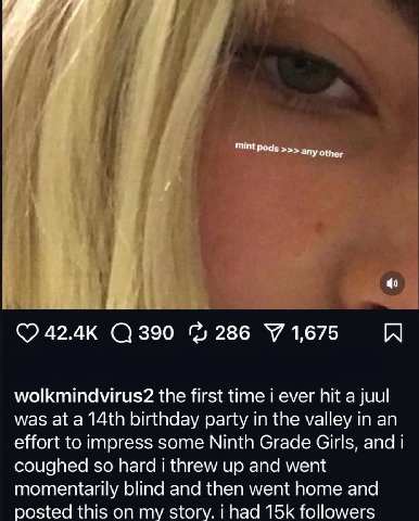 у 42.4к 286 У 1,675 wolkmindvirus2 the first time i ever hit а juul was at a birthday party in the valley in an effort to impress some Ninth Grade Girls, and coughed so hard i threw up and went moment