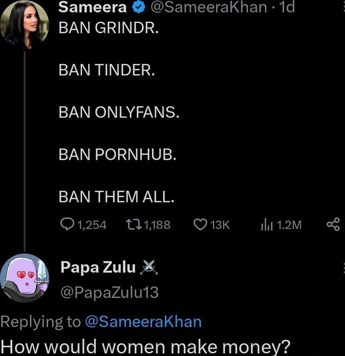 Sameera ©@ЗатеегаКпап 1 4 BAN GRINDR. BAN TINDER. BAN ONLYFANS BAN PORNHUB BAN THEM ALL. 1,254 11,188 Papa Zulu @PapaZulu13 Replying to @SameeraKhan How would women make money?