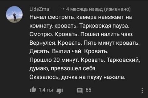 LideZma 4 месяца назад (изменено) Начал смотреть, камера наезжает на комнату, кровать. Тарковская пауза. Смотрю. Кровать. Пошел налить чаю. Вернулся. Кровать. Пять минут кровать. Десять. Выпил чай. Кр