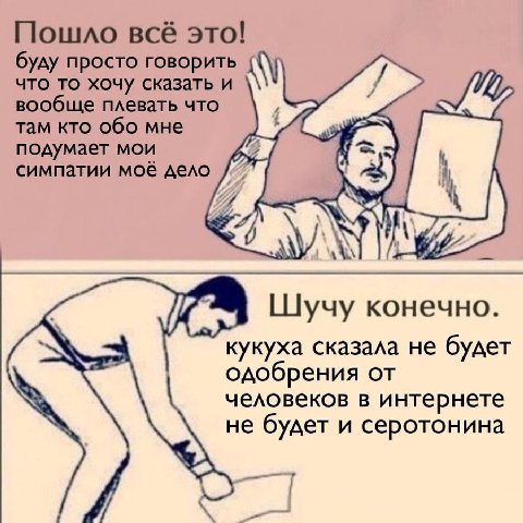 Пошло всё это! буду просто говорить что то хочу сказать и вообще плевать что там кто обо мне подумает мои симпатии моё дело Шучу конечно. кукуха сказала не будет одобрения от человеков в интернете не 