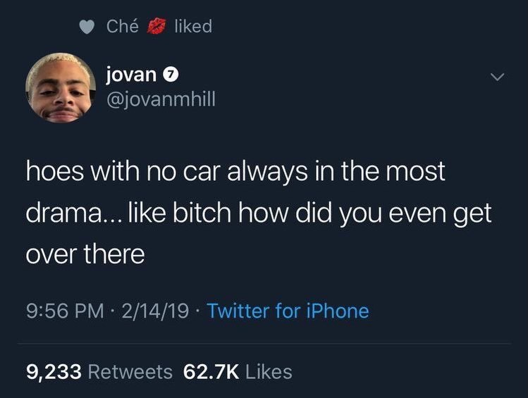 Che liked jovan @jovanmhill hoes with no car always in the most drama... like bitch how did you even get over there 9:56 2/14/19 Twitter for iPhone 9,233 Retweets Likes