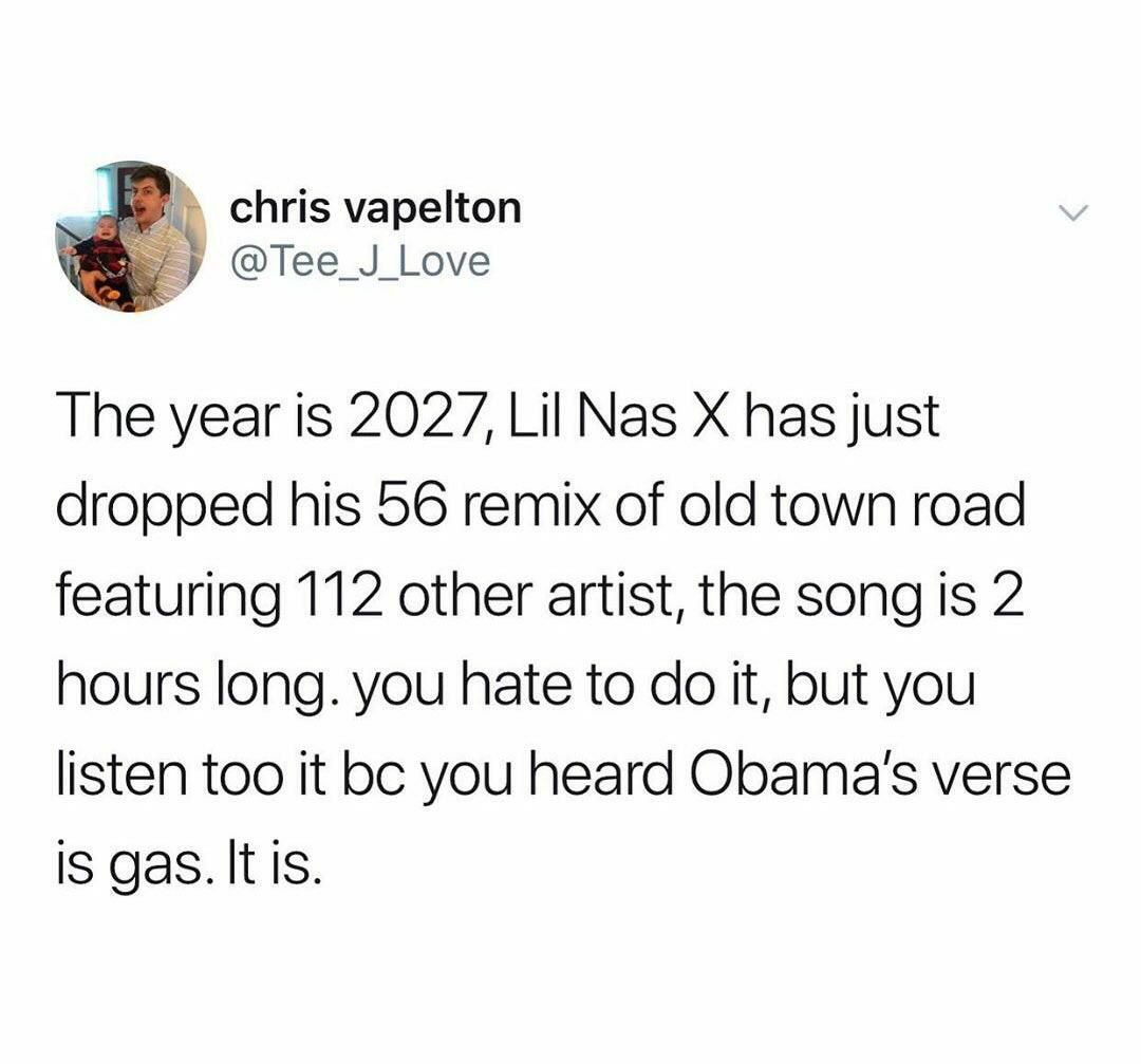 chris vapelton -у The year is 2027, Lil Nas has just dropped his 56 remix of old town road featuring 112 other artist, the song is 2 hours long. you hate to it, but you listen too it you heard verse i