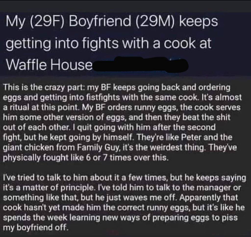 Boyfriend keeps getting into fights with a cook at Waffle House This is the crazy part my keeps going back and ordering eggs and getting into fistfights with the same cook It's almost a ritual at this