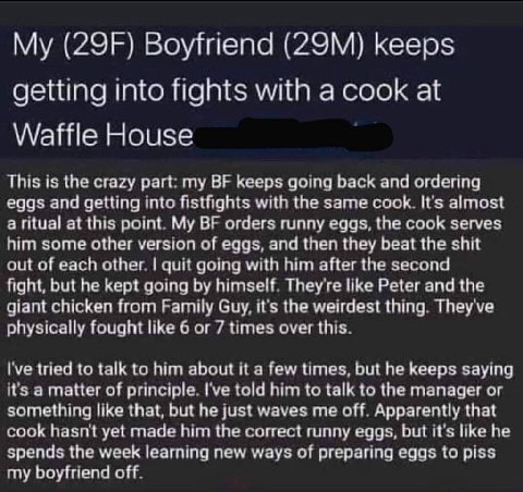 Boyfriend keeps getting into fights with a cook at Waffle House This is the crazy part my keeps going back and ordering eggs and getting into fistfights with the same cook It's almost a ritual at this