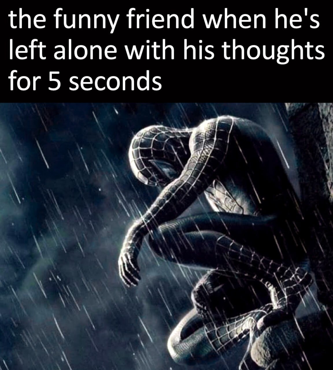 the funny friend when he's left alone with his thoughts for 5 seconds