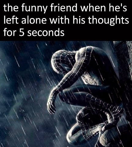 the funny friend when he's left alone with his thoughts for 5 seconds