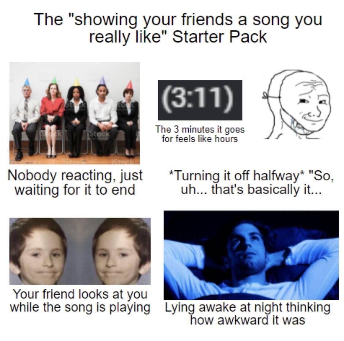 The "showing your friends a song you really like" Starter Pack (3:11) The 3 minutes it goes for feels like hours Nobody reacting, just *Turning it off halfway* "So waiting for it to end that's basical