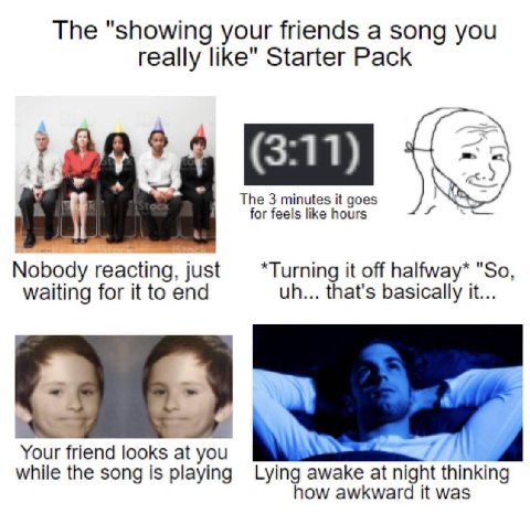 The "showing your friends a song you really like" Starter Pack (3:11) The 3 minutes it goes for feels like hours Nobody reacting, just *Turning it off halfway* "So waiting for it to end that's basical
