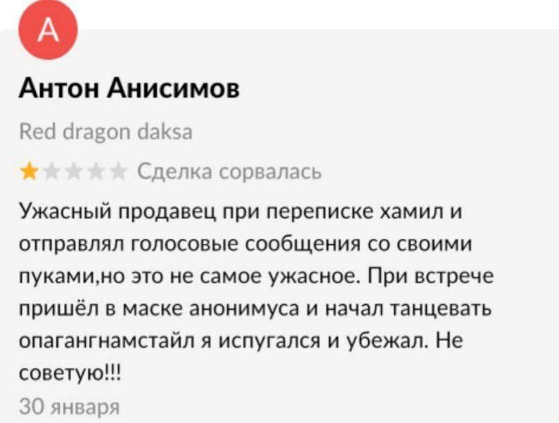 Антон Анисимов Red dragon daksa Сделка сорвалась Ужасный продавец при переписке хамил и отправлял голосовые сообщения своими пуками,но это не самое ужасное. При встрече пришёл в маске анонимуса и нача