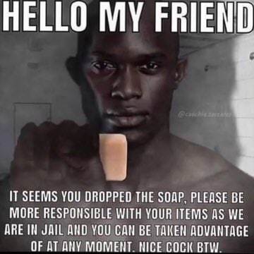 HELLO MY FRIEND 4 IT SEEMS YOU DROPPED THE SOAP. PLEASE BE MORE RESPONSIBLE WITH YOUR ITEMS AS WE ДВЕ JAIL ДНО YOU CAN BE TAKEN ADVANTAGE OF MOMENT COCK BTW.