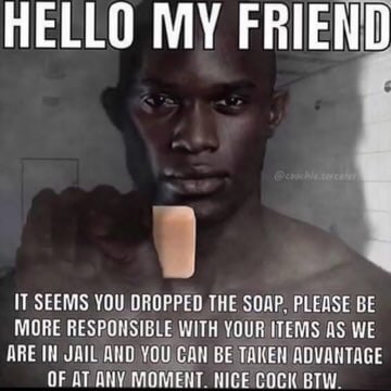HELLO MY FRIEND 4 IT SEEMS YOU DROPPED THE SOAP. PLEASE BE MORE RESPONSIBLE WITH YOUR ITEMS AS WE ДВЕ JAIL ДНО YOU CAN BE TAKEN ADVANTAGE OF MOMENT COCK BTW.