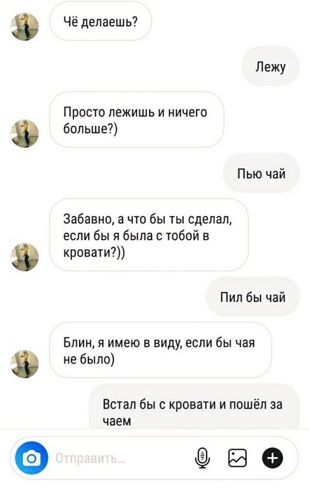Чё делаешь? Лежу Просто лежишь и ничего больше?) Пью чай Забавно, а что бы ты сделал, если бы я была с тобой в кровати?)) У Пил бы чай Блин, я имею в виду, если бы чая не было) Встал бы с кровати и по