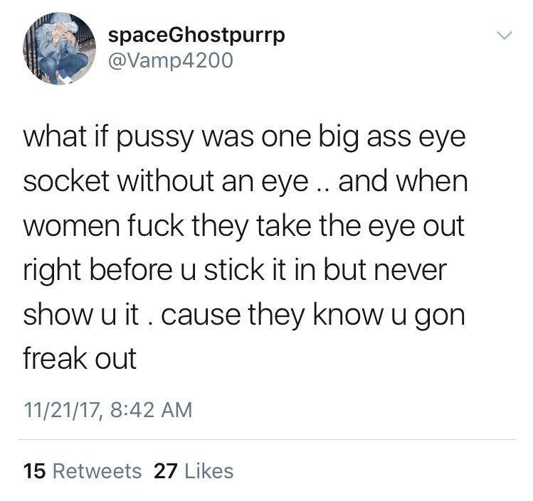 spaceGhostpurrp @Vamp4200 what if pussy was one big ass eye socket without an eye and when women fuck they take the eye out right before stick it in but never show и it cause they know и gon freak out