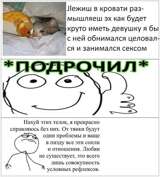 Лежиш в кровати раз- мышляеш как будет круто иметь девушку я бы в’ с ней обнимался целовал- и занимался сексом этих этих телок, я прекрасно справляюсь без них. От тянки будут одни проблемы и ваще в пи