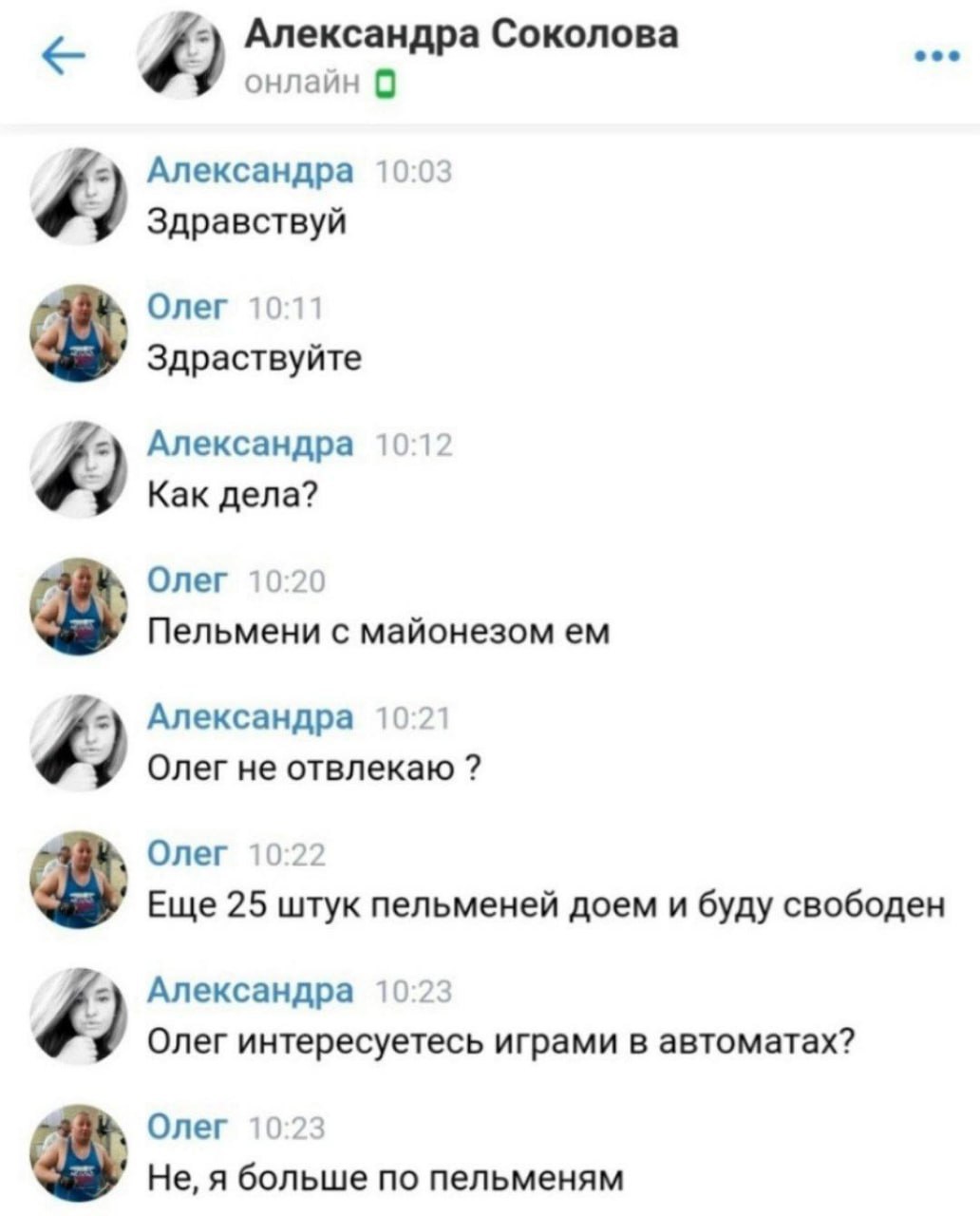 Александра Соколова онлайн 0 Александра 10:03 9 Здравствуй Олег 10:11 Здраствуйте Александра 10:12 Как дела? Олег 10:20 Пельмени с майонезом Александра 10:21 Олег не отвлекаю Олег 10:22 Еще 25 штук пе