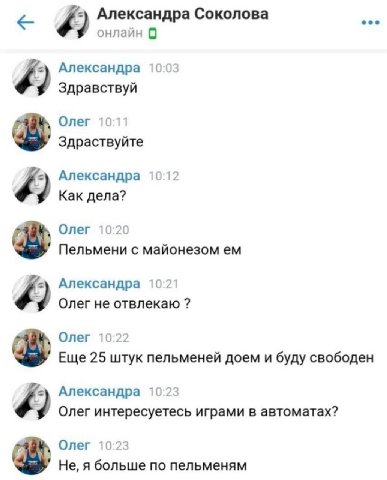 Александра Соколова онлайн 0 Александра 10:03 9 Здравствуй Олег 10:11 Здраствуйте Александра 10:12 Как дела? Олег 10:20 Пельмени с майонезом Александра 10:21 Олег не отвлекаю Олег 10:22 Еще 25 штук пе