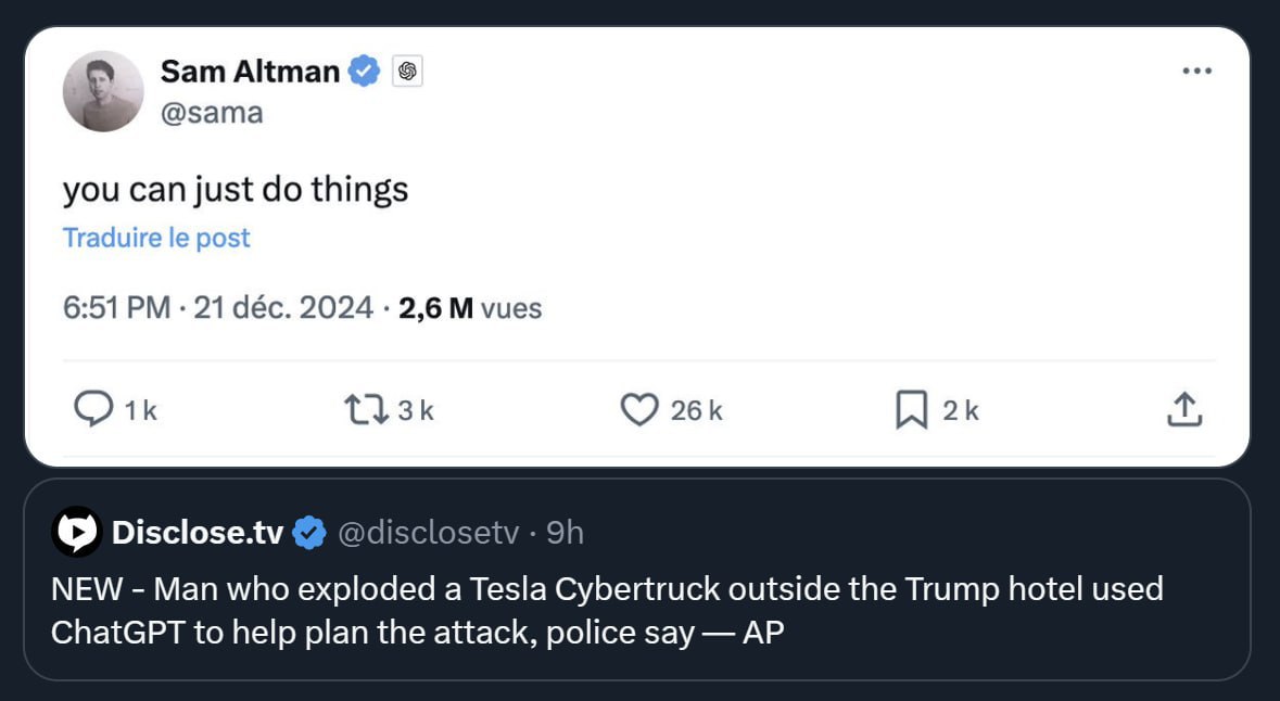 Sam Altman @sama you can just things Traduire post 6:51 21 déc. 2024 2,6 vues Disclose.tv @disclosetv NEW Man who exploded a Tesla Cybertruck outside the Trump hotel used ChatGPT to help plan the atta