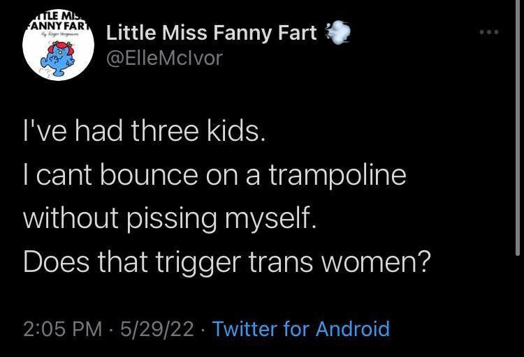 Little Miss Fanny Fart 4 @ElleMclvor I've had three kids. cant bounce on a trampoline without pissing myself. Does that trigger trans women? 2:05 5/29/22 Twitter for Android