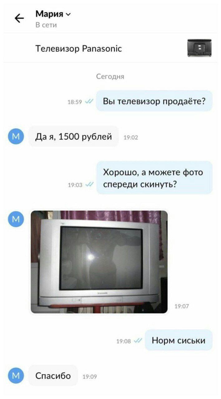Мария В сети Телевизор Panasonic Сегодня 18:59 Вы телевизор продаёте? Дая, 1500 рублей 19:02 Хорошо, а можете фото 19:03 спереди скинуть? 19:07 19:08 Норм сиськи Спасибо 15°