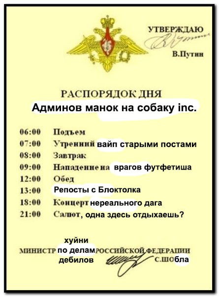 4 AS aes! В.Путин РАСПОРЯДОК ДНЯ Админов манок на собаку 06:00 Подъем 07:00 Утренний вайп старыми постами 03:00 Завтрак 09:00 Нападениена врагов футфетиша 12:00 Обед 13:00 Репосты с Блоктолка 18:00 Ко
