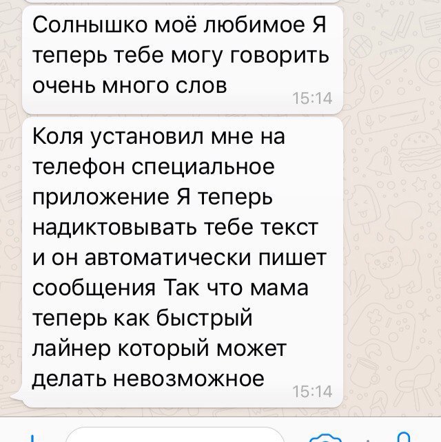 Солнышко моё любимое Я теперь тебе могу говорить очень много слов Коля установил мне на телефон специальное приложение Я теперь надиктовывать тебе текст и он автоматически пишет сообщения Так что мама